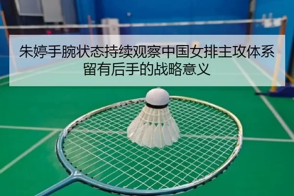 朱婷手腕状态持续观察中国女排主攻体系留有后手的战略意义